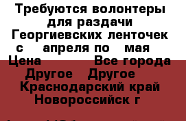 Требуются волонтеры для раздачи Георгиевских ленточек с 30 апреля по 9 мая. › Цена ­ 2 000 - Все города Другое » Другое   . Краснодарский край,Новороссийск г.